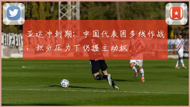 亚运冲刺期：中国代表团多线作战，积分压力下仍握主动权