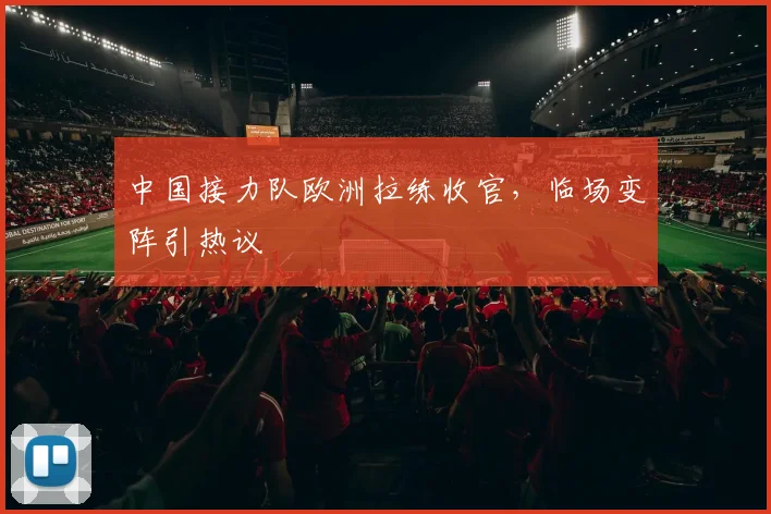 中国接力队欧洲拉练收官，临场变阵引热议