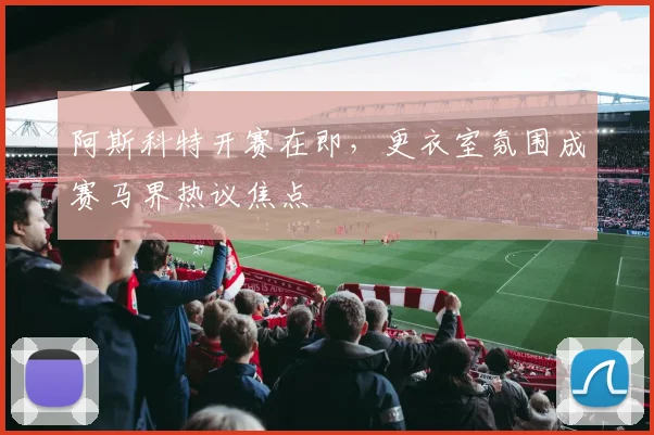 阿斯科特开赛在即，更衣室氛围成赛马界热议焦点