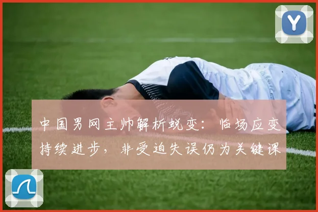 中国男网主帅解析蜕变：临场应变持续进步，非受迫失误仍为关键课题