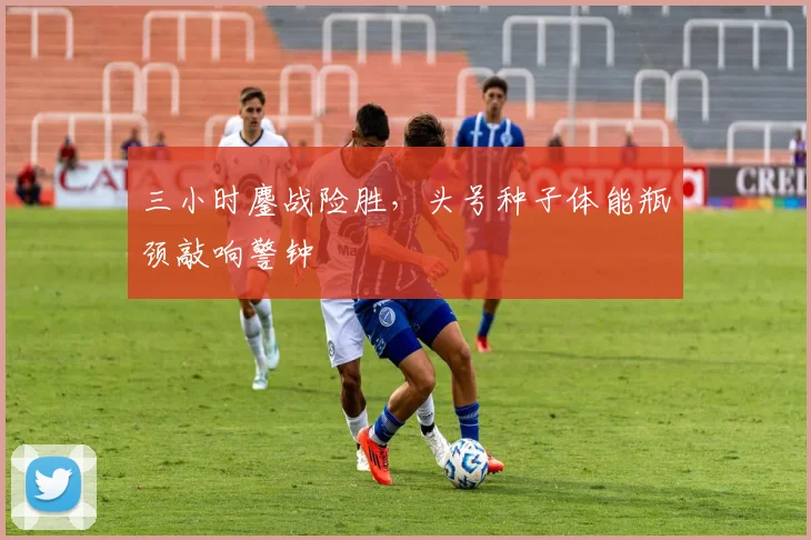 三小时鏖战险胜，头号种子体能瓶颈敲响警钟