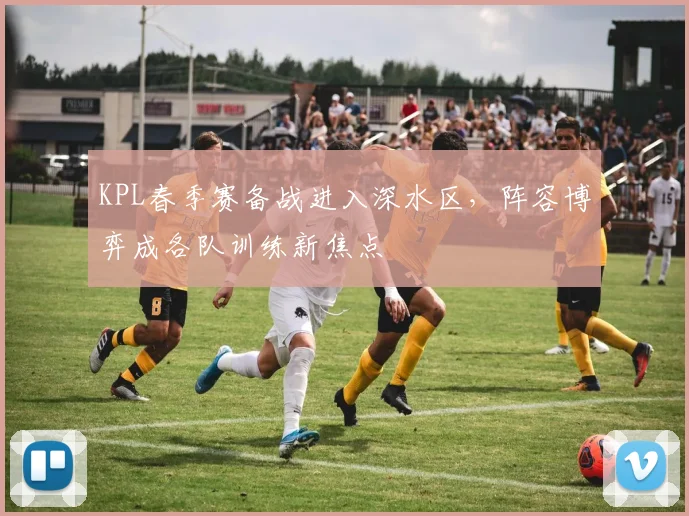KPL春季赛备战进入深水区，阵容博弈成各队训练新焦点