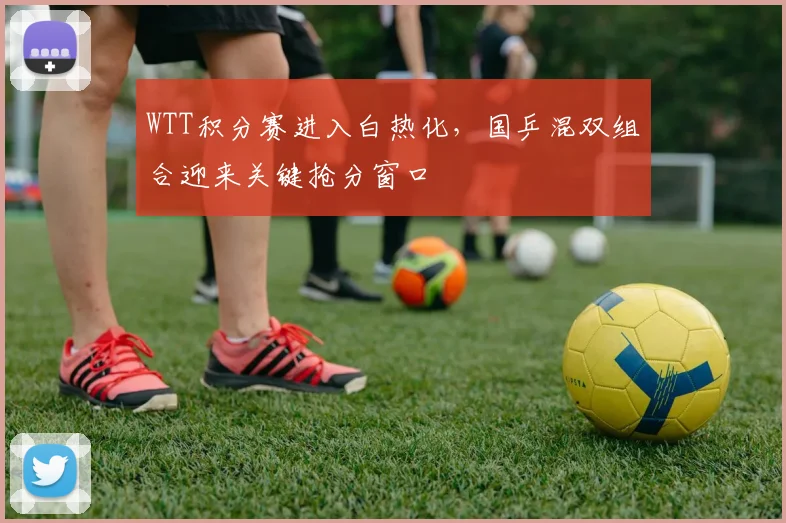 WTT积分赛进入白热化，国乒混双组合迎来关键抢分窗口