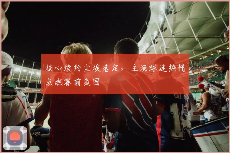 核心续约尘埃落定，主场球迷热情点燃赛前氛围