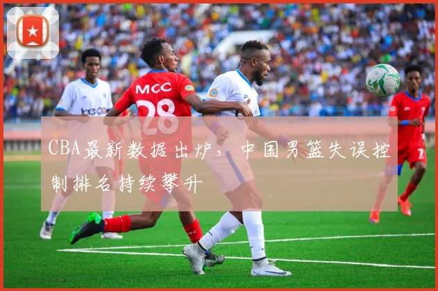 CBA最新数据出炉，中国男篮失误控制排名持续攀升