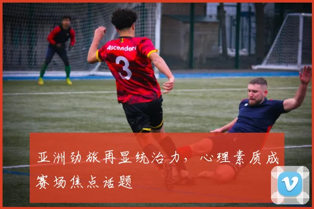 亚洲劲旅再显统治力，心理素质成赛场焦点话题