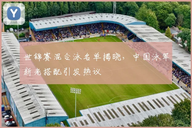 世锦赛混合泳名单揭晓，中国泳军新老搭配引发热议