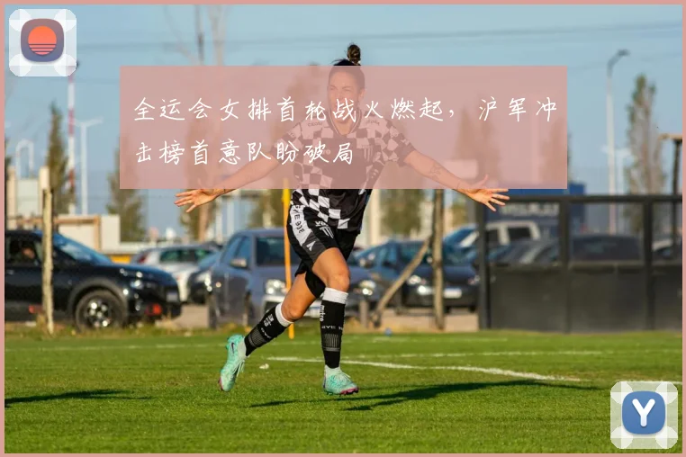 全运会女排首轮战火燃起，沪军冲击榜首意队盼破局
