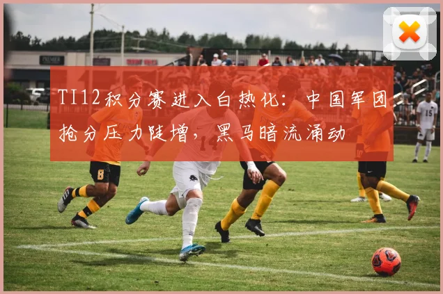 TI12积分赛进入白热化：中国军团抢分压力陡增，黑马暗流涌动
