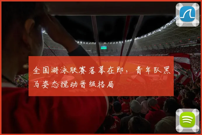 全国游泳联赛落幕在即，青年队黑马姿态搅动晋级格局