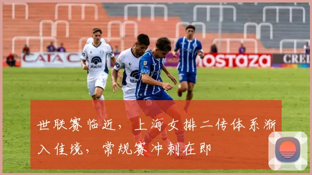 世联赛临近，上海女排二传体系渐入佳境，常规赛冲刺在即