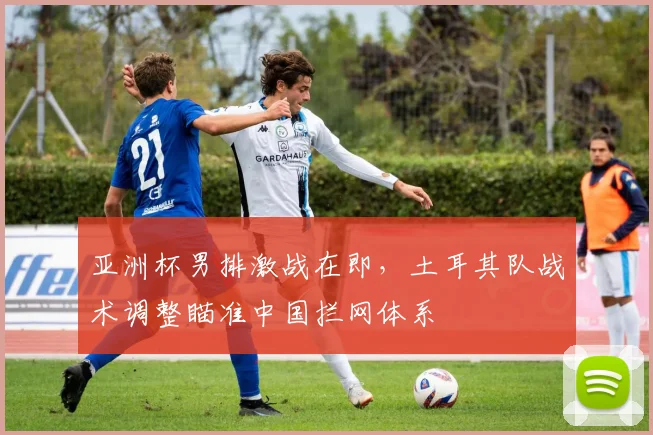 亚洲杯男排激战在即，土耳其队战术调整瞄准中国拦网体系