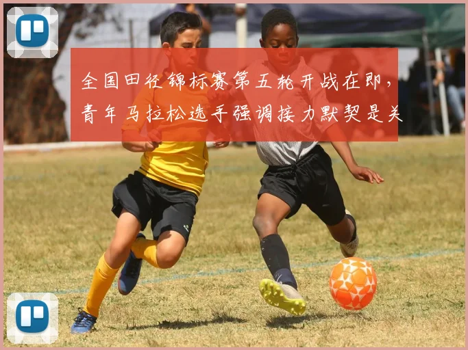全国田径锦标赛第五轮开战在即，青年马拉松选手强调接力默契是关键