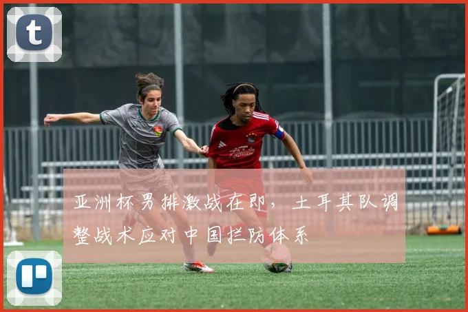 亚洲杯男排激战在即，土耳其队调整战术应对中国拦防体系