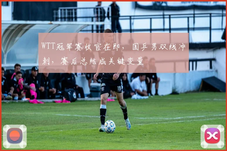 WTT冠军赛收官在即，国乒男双线冲刺，赛后总结成关键变量