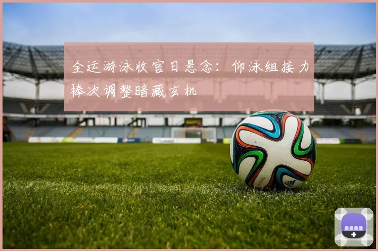 全运游泳收官日悬念：仰泳组接力棒次调整暗藏玄机