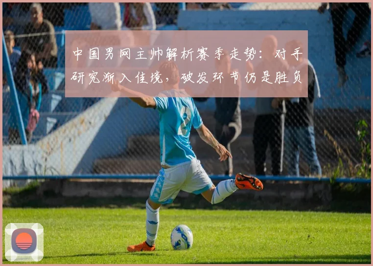 中国男网主帅解析赛季走势：对手研究渐入佳境，破发环节仍是胜负手