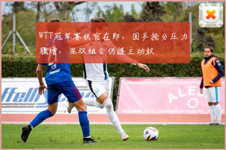 WTT冠军赛收官在即，国乒抢分压力骤增，混双组合仍握主动权