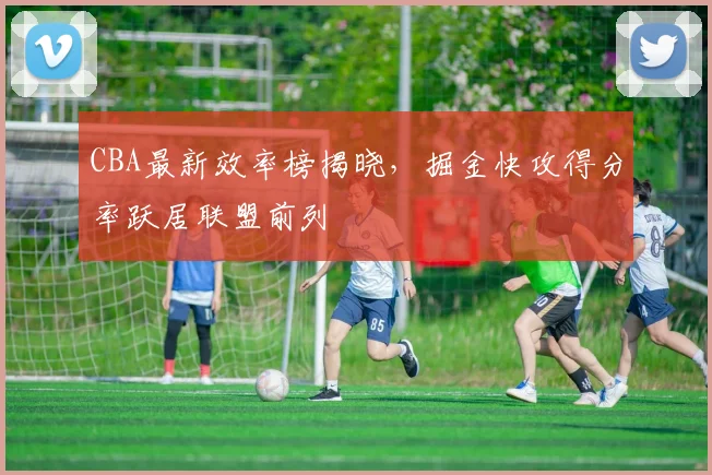 CBA最新效率榜揭晓，掘金快攻得分率跃居联盟前列
