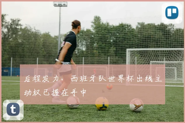 后程发力，西班牙队世界杯出线主动权已握在手中