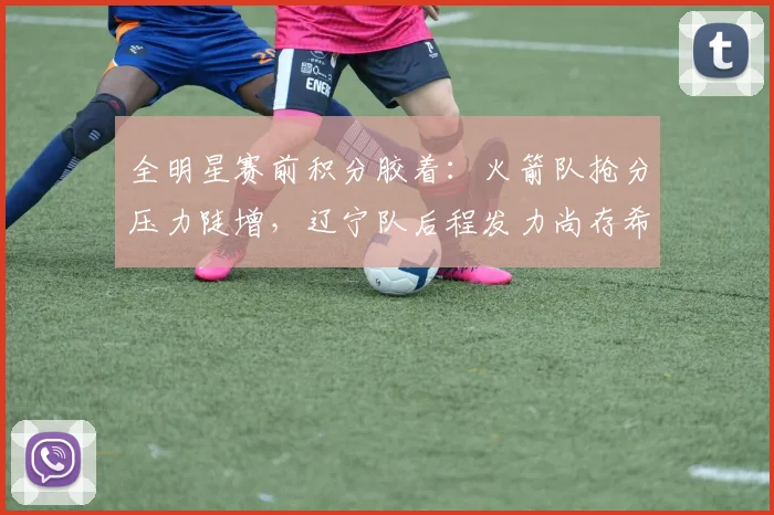 全明星赛前积分胶着：火箭队抢分压力陡增，辽宁队后程发力尚存希望