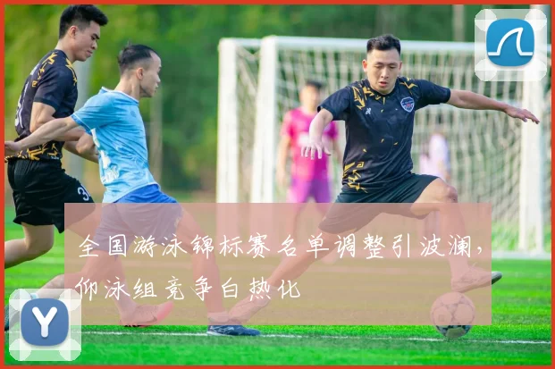 全国游泳锦标赛名单调整引波澜，仰泳组竞争白热化