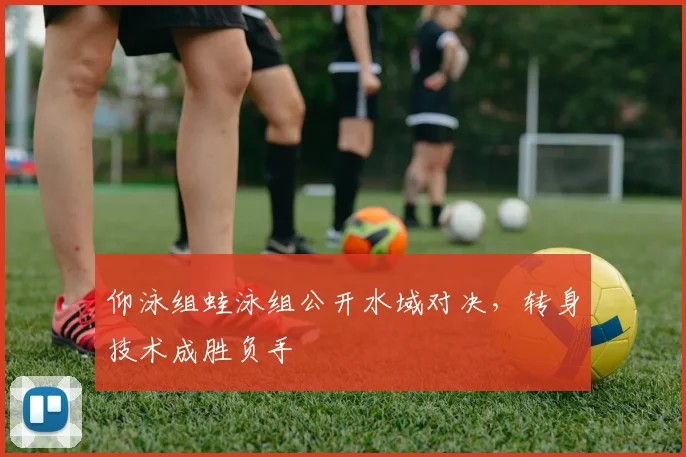 仰泳组蛙泳组公开水域对决，转身技术成胜负手