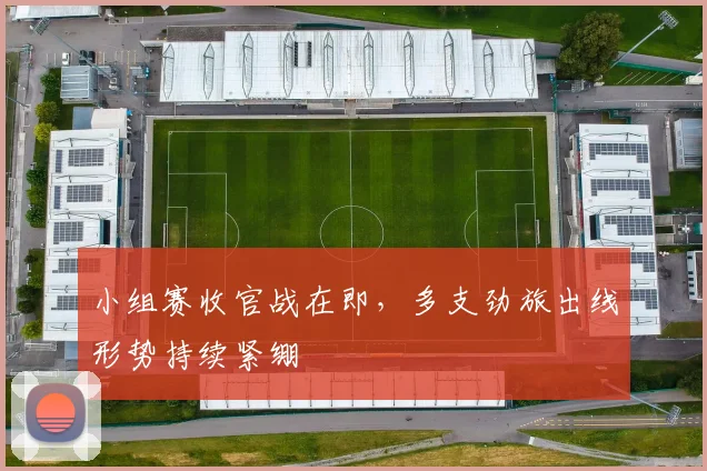小组赛收官战在即，多支劲旅出线形势持续紧绷