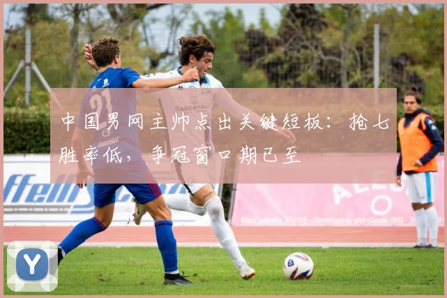 中国男网主帅点出关键短板：抢七胜率低，争冠窗口期已至