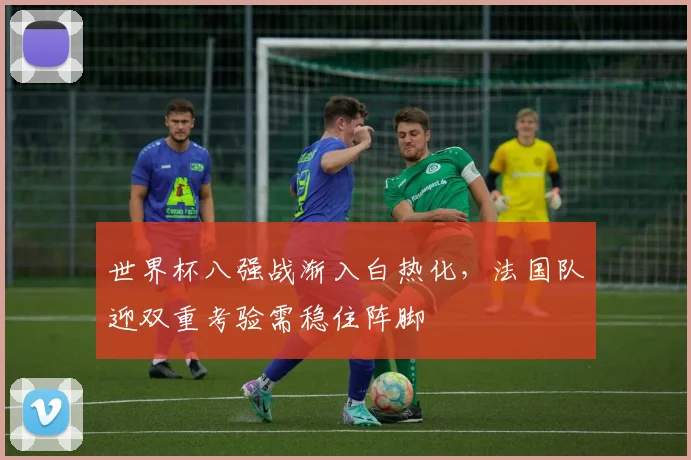 世界杯八强战渐入白热化，法国队迎双重考验需稳住阵脚