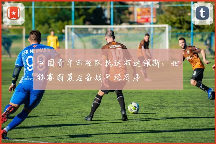 中国青年田径队抵达布达佩斯，世锦赛前最后备战平稳有序