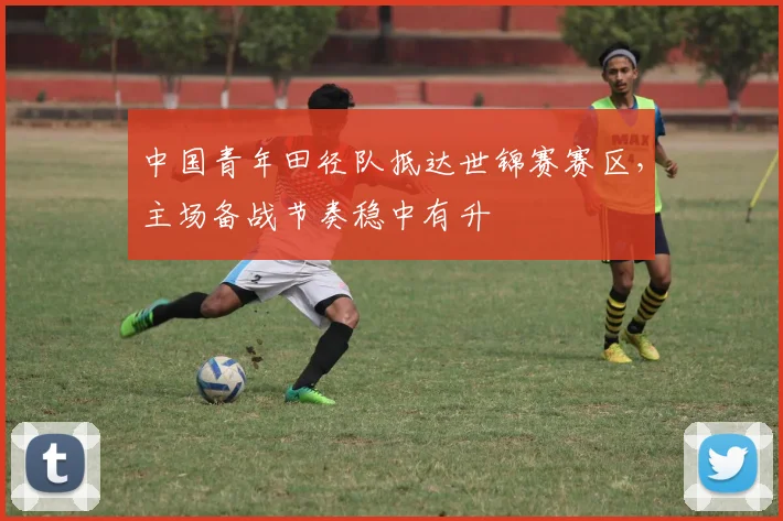 中国青年田径队抵达世锦赛赛区，主场备战节奏稳中有升