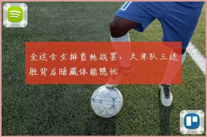 全运会女排首轮战罢，天津队三连胜背后暗藏体能隐忧
